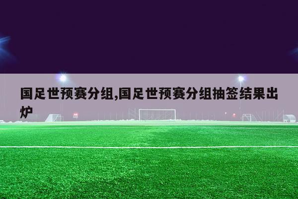 国足世预赛分组,国足世预赛分组抽签结果出炉