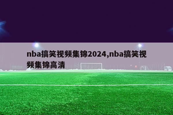 nba搞笑视频集锦2024,nba搞笑视频集锦高清