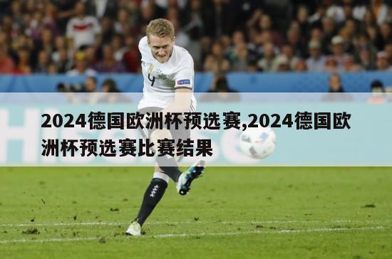 2024德国欧洲杯预选赛,2024德国欧洲杯预选赛比赛结果