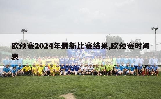 欧预赛2024年最新比赛结果,欧预赛时间表