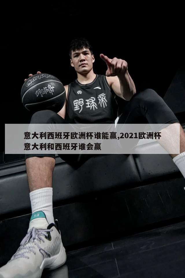 意大利西班牙欧洲杯谁能赢,2021欧洲杯意大利和西班牙谁会赢